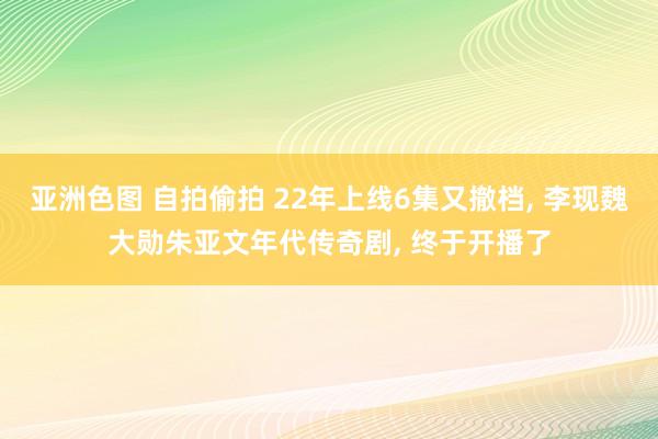 亚洲色图 自拍偷拍 22年上线6集又撤档， 李现魏大勋朱亚文年代传奇剧， 终于开播了