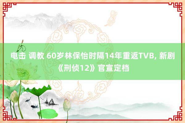 电击 调教 60岁林保怡时隔14年重返TVB， 新剧《刑侦12》官宣定档