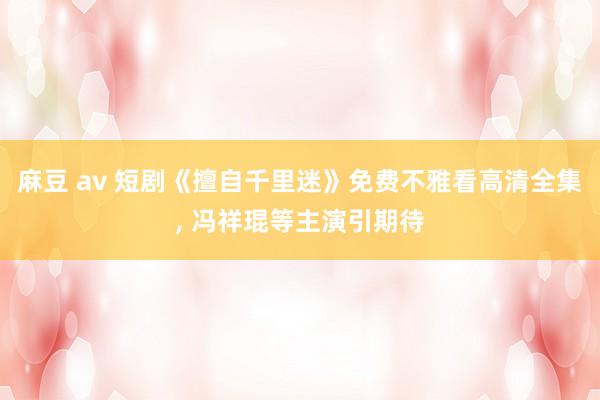 麻豆 av 短剧《擅自千里迷》免费不雅看高清全集， 冯祥琨等主演引期待