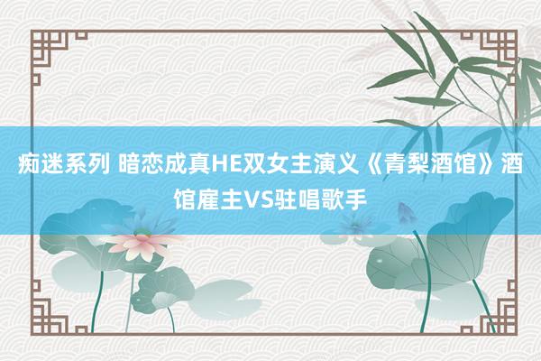 痴迷系列 暗恋成真HE双女主演义《青梨酒馆》酒馆雇主VS驻唱歌手