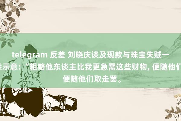 telegram 反差 刘晓庆谈及现款与珠宝失贼一事时漠然示意: “粗略他东谈主比我更急需这些财物， 便随他们取走罢。
