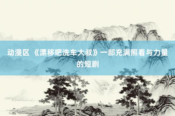 动漫区 《漂移吧洗车大叔》一部充满照看与力量的短剧