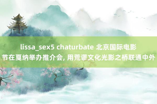 lissa_sex5 chaturbate 北京国际电影节在戛纳举办推介会， 用荒谬文化光影之桥联通中外