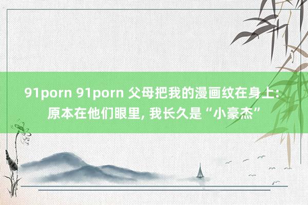 91porn 91porn 父母把我的漫画纹在身上: 原本在他们眼里， 我长久是“小豪杰”